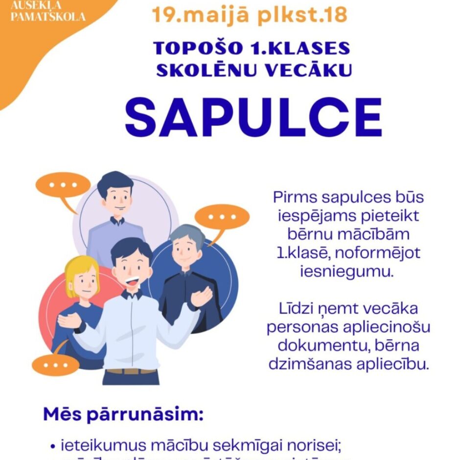 Alojas Ausekļa pamatskola. 19. maijā plkst. 18 Topošo 1. klases skolēnu vecāku sapulce. Attēlā multfilmas ilustrācija ar četriem cilvēkiem, kas sarunājas. Pirms sapulces būs iespējams pieteikt bērnu mācībām 1. klasē, noformējot iesniegumu. Līdzi ņemτ vecāka personas apliecinošu dokumentu, bērna dzimšanas apliecību. Mēs pārrunāsim: ieteikumus mācību sekmīgai norisei; mācību plānu un vērtēšanas sistēmu; skolas noteikumus un citus aktuālus jautājumus. Informācija pa t.29336547 (direktora vietniece izglītības jomā). Aicinām vecākus sapulces laikā bērnus uzticēt citiem ģimenes locekļiem. Ar topošajiem pirmklasniekiem tiksimies citā reizē.