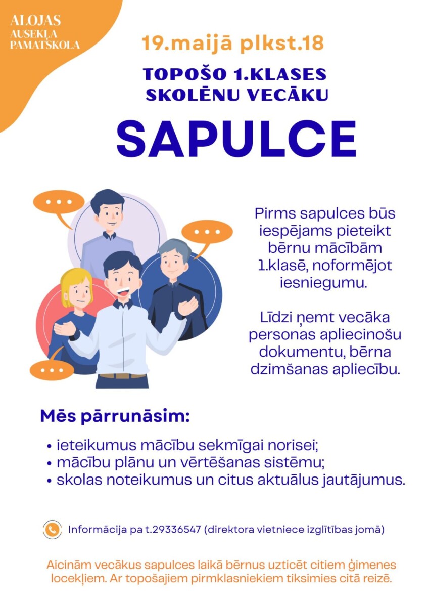 Alojas Ausekļa pamatskola. 19. maijā plkst. 18 Topošo 1. klases skolēnu vecāku sapulce. Attēlā multfilmas ilustrācija ar četriem cilvēkiem, kas sarunājas. Pirms sapulces būs iespējams pieteikt bērnu mācībām 1. klasē, noformējot iesniegumu. Līdzi ņemτ vecāka personas apliecinošu dokumentu, bērna dzimšanas apliecību. Mēs pārrunāsim: ieteikumus mācību sekmīgai norisei; mācību plānu un vērtēšanas sistēmu; skolas noteikumus un citus aktuālus jautājumus. Informācija pa t.29336547 (direktora vietniece izglītības jomā). Aicinām vecākus sapulces laikā bērnus uzticēt citiem ģimenes locekļiem. Ar topošajiem pirmklasniekiem tiksimies citā reizē.